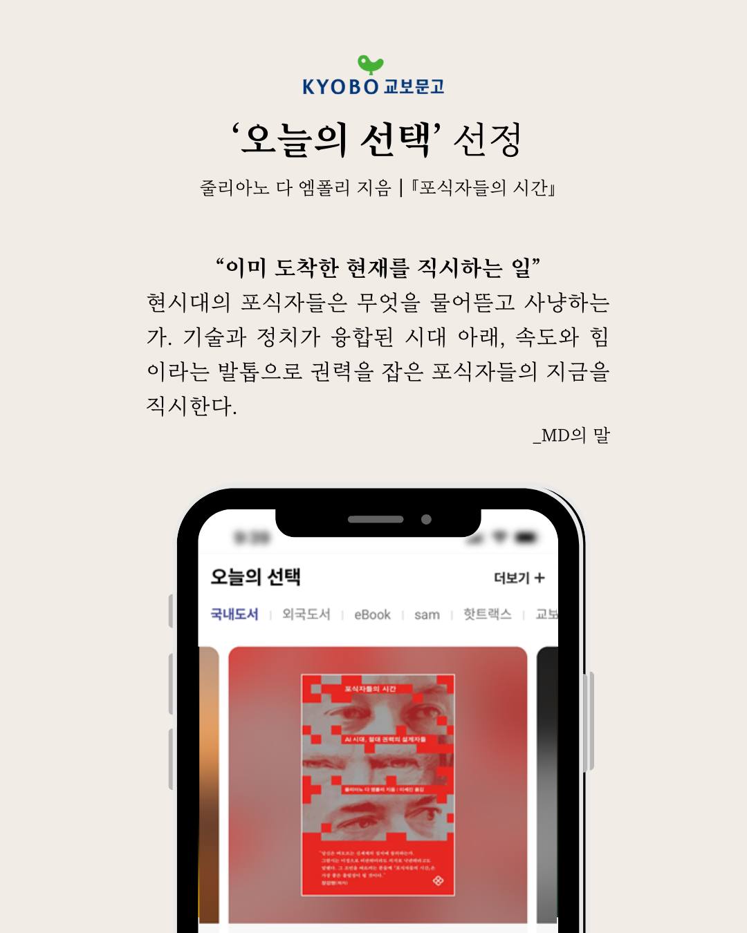 문구: 'KyOBO 교보문고 '오늘의 선택' 선정 줄리아노 다 엠폴리 지음 [포식자들의 시간」 "이미 도착한 현재를 직시하는일 일" 현시대의 포식자들은 무엇을 물어뜯고 사냥하는 가. 기술과 정치가 융합된 시대 아래, 속도와 힘 이라는 발톱으로 권력을 잡은 포식자들의 지금을 직시한다. _D의 말 오늘의선택 오늘의 선택 국내도서 외국도서 더보기 + eBook sam 핫트랙스 교보 도식자중에시간 사사로ㅋ로ㅋㅋㅋ성랙리을 老'의 일러스트레이션일 수 있음